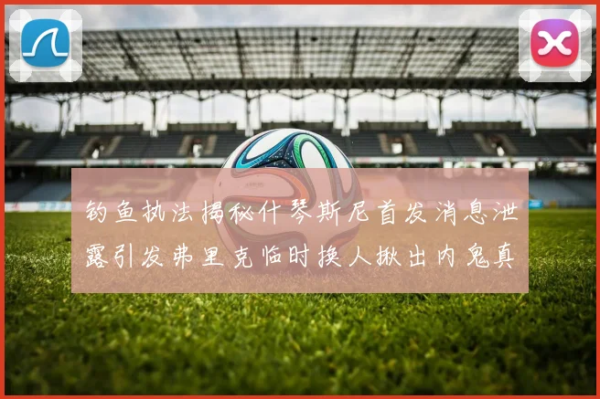 钓鱼执法揭秘什琴斯尼首发消息泄露引发弗里克临时换人揪出内鬼真相