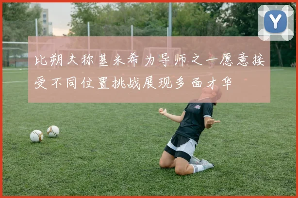 比朔夫称基米希为导师之一愿意接受不同位置挑战展现多面才华