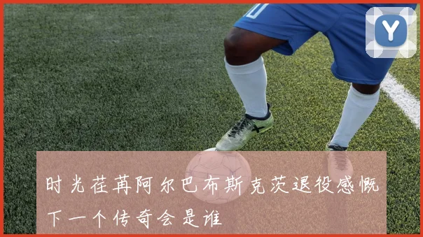 时光荏苒阿尔巴布斯克茨退役感慨下一个传奇会是谁