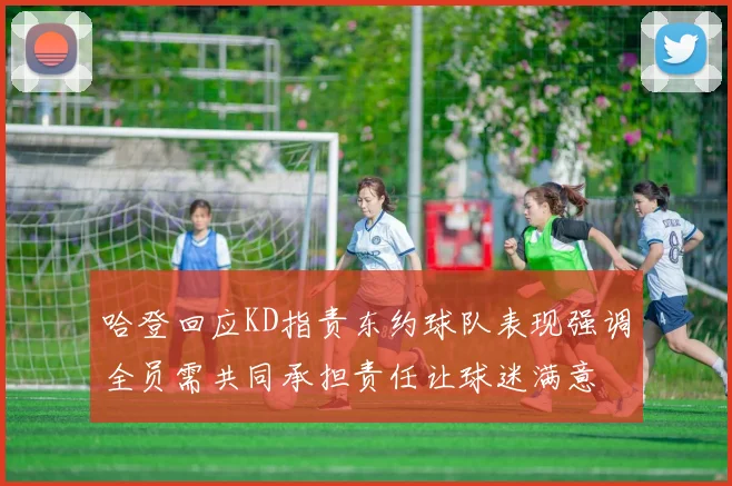 哈登回应KD指责东约球队表现强调全员需共同承担责任让球迷满意