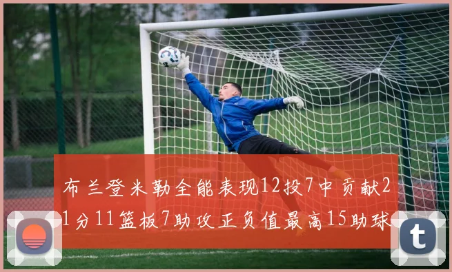 布兰登米勒全能表现12投7中贡献21分11篮板7助攻正负值最高15助球队获胜