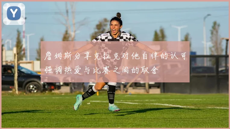 詹姆斯分享克拉克对他自律的认可强调热爱与比赛之间的取舍