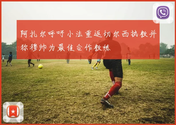 阿扎尔呼吁小法重返切尔西执教并称穆帅为最佳合作教练