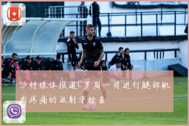 沙特媒体报道C罗周一将进行腿部肌肉疼痛的放射学检查