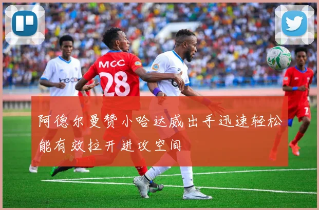 阿德尔曼赞小哈达威出手迅速轻松能有效拉开进攻空间