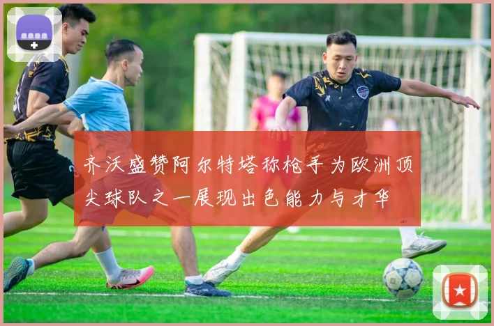 齐沃盛赞阿尔特塔称枪手为欧洲顶尖球队之一展现出色能力与才华