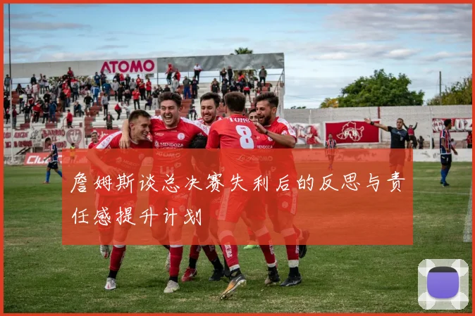 詹姆斯谈总决赛失利后的反思与责任感提升计划