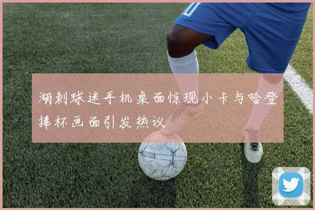 湖刺球迷手机桌面惊现小卡与哈登捧杯画面引发热议