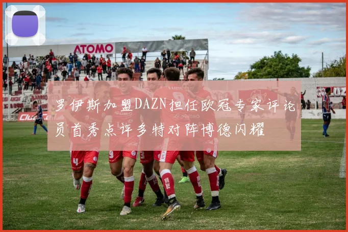 罗伊斯加盟DAZN担任欧冠专家评论员首秀点评多特对阵博德闪耀