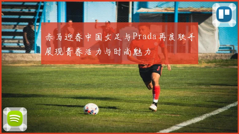 赤马迎春中国女足与Prada再度联手展现青春活力与时尚魅力