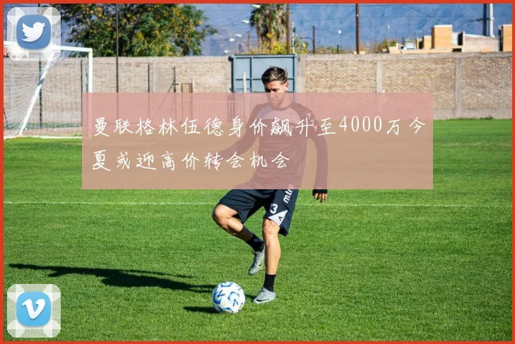 曼联格林伍德身价飙升至4000万今夏或迎高价转会机会