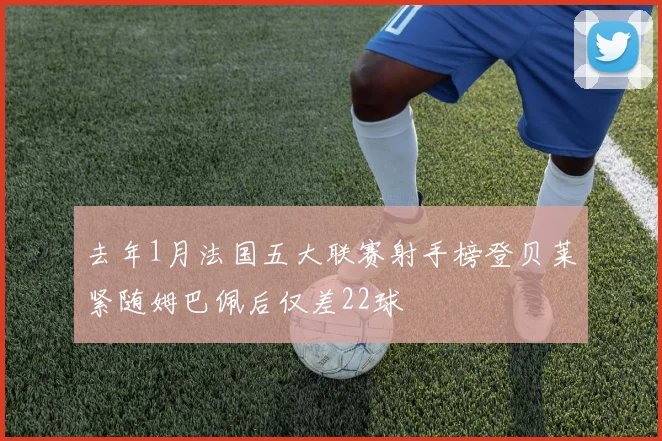 去年1月法国五大联赛射手榜登贝莱紧随姆巴佩后仅差22球