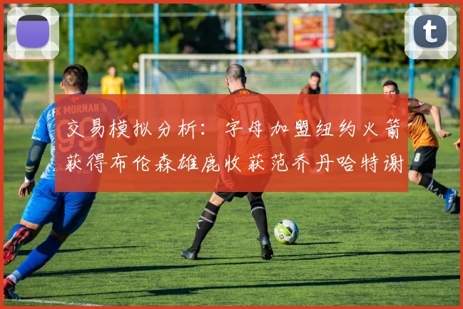 交易模拟分析：字母加盟纽约火箭获得布伦森雄鹿收获范乔丹哈特谢泼德等球员