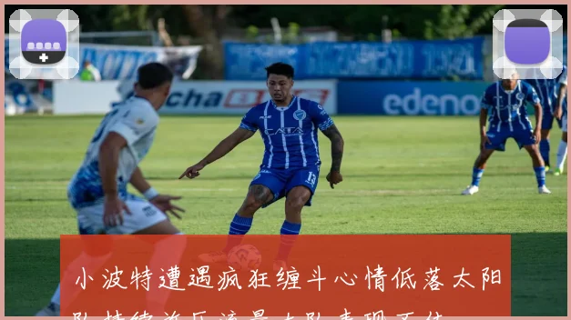 小波特遭遇疯狂缠斗心情低落太阳队持续施压流量大队表现不佳