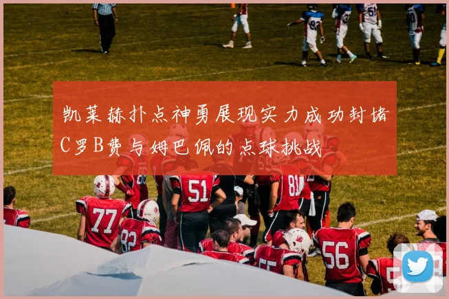 凯莱赫扑点神勇展现实力成功封堵C罗B费与姆巴佩的点球挑战