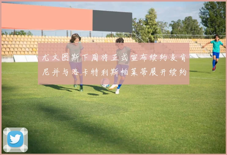 尤文图斯下周将正式宣布续约麦肯尼并与洛卡特利斯帕莱蒂展开续约谈判