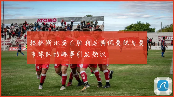 格林斯比英乙胜利后调侃曼联与曼市球队的趣事引发热议