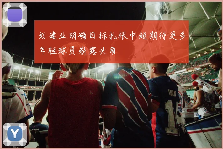 刘建业明确目标扎根中超期待更多年轻球员崭露头角