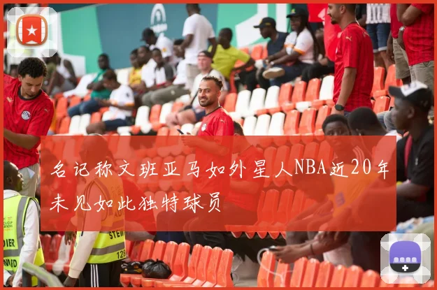 名记称文班亚马如外星人NBA近20年未见如此独特球员