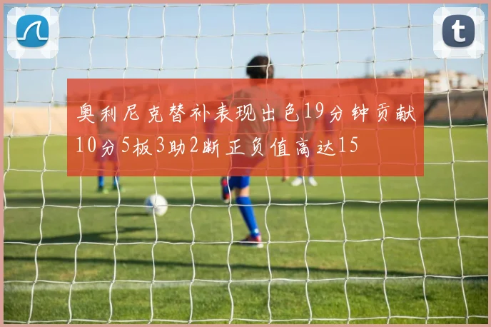 奥利尼克替补表现出色19分钟贡献10分5板3助2断正负值高达15