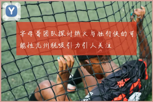 字母哥团队探讨热火与独行侠的可能性无州税吸引力引人关注