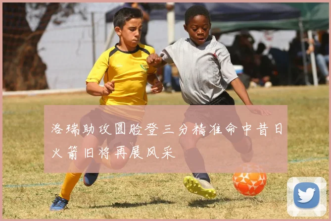 洛瑞助攻圆脸登三分精准命中昔日火箭旧将再展风采