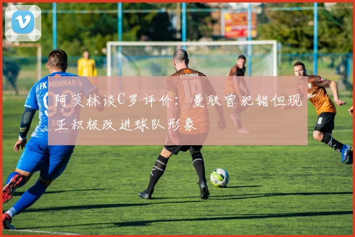 阿莫林谈C罗评价：曼联曾犯错但现正积极改进球队形象