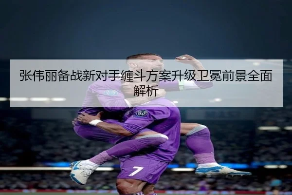 张伟丽备战新对手缠斗方案升级卫冕前景全面解析